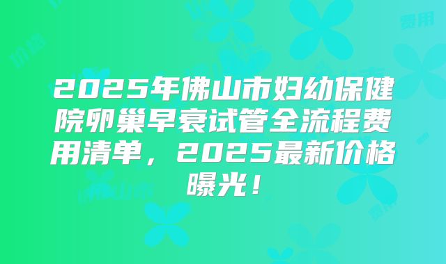 2025年佛山市妇幼保健院卵巢早衰试管全流程费用清单，2025最新价格曝光！