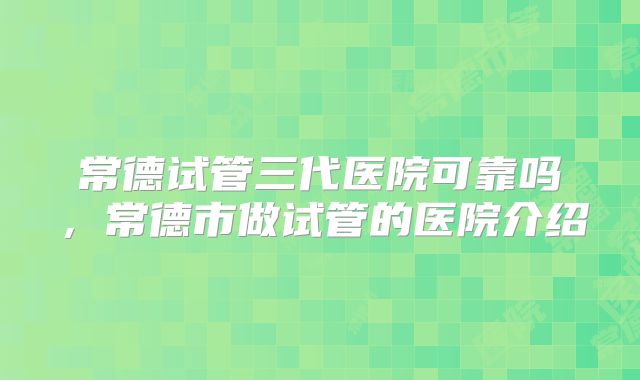 常德试管三代医院可靠吗，常德市做试管的医院介绍