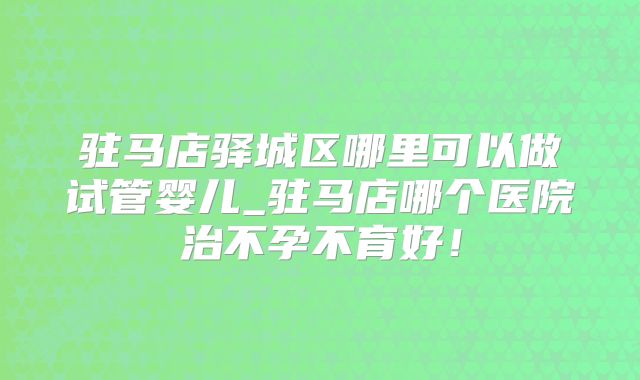 驻马店驿城区哪里可以做试管婴儿_驻马店哪个医院治不孕不育好！