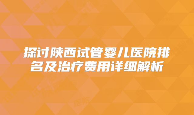 探讨陕西试管婴儿医院排名及治疗费用详细解析