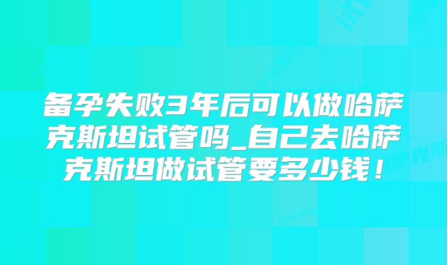 备孕失败3年后可以做哈萨克斯坦试管吗_自己去哈萨克斯坦做试管要多少钱！