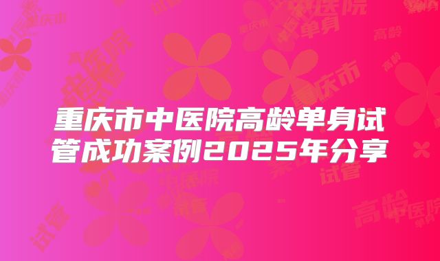 重庆市中医院高龄单身试管成功案例2025年分享