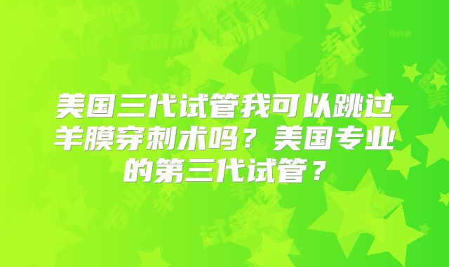 美国三代试管我可以跳过羊膜穿刺术吗？美国专业的第三代试管？