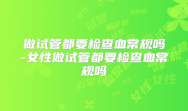 做试管都要检查血常规吗-女性做试管都要检查血常规吗