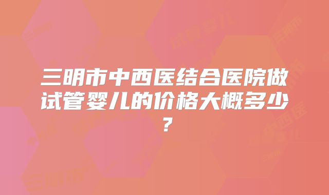 三明市中西医结合医院做试管婴儿的价格大概多少?