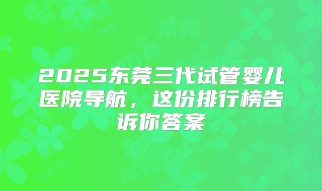 2025东莞三代试管婴儿医院导航，这份排行榜告诉你答案
