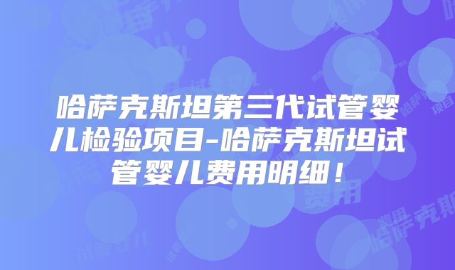 哈萨克斯坦第三代试管婴儿检验项目-哈萨克斯坦试管婴儿费用明细！