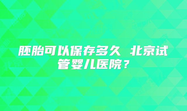 胚胎可以保存多久 北京试管婴儿医院？