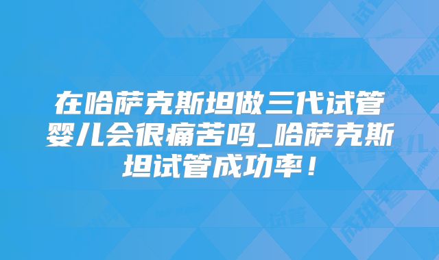 在哈萨克斯坦做三代试管婴儿会很痛苦吗_哈萨克斯坦试管成功率！