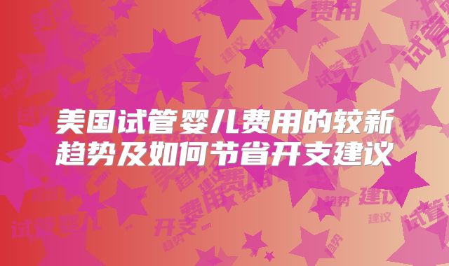 美国试管婴儿费用的较新趋势及如何节省开支建议