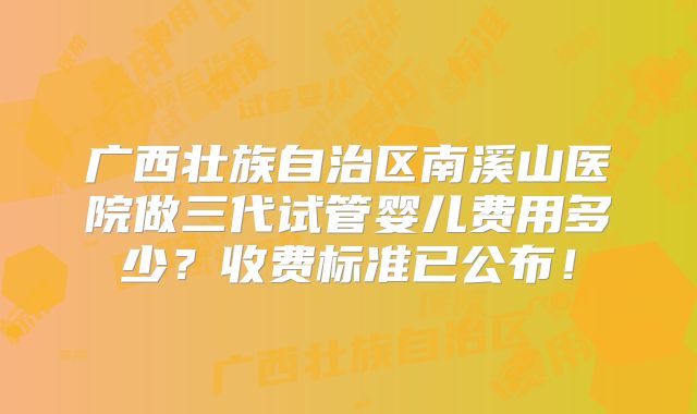 广西壮族自治区南溪山医院做三代试管婴儿费用多少？收费标准已公布！
