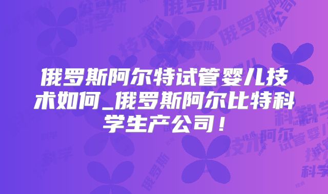 俄罗斯阿尔特试管婴儿技术如何_俄罗斯阿尔比特科学生产公司！