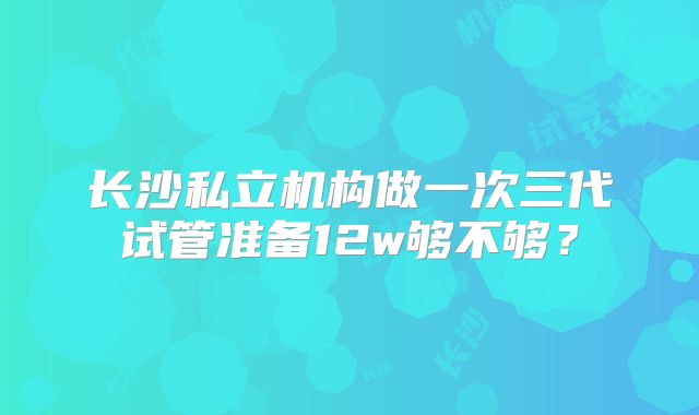 长沙私立机构做一次三代试管准备12w够不够？