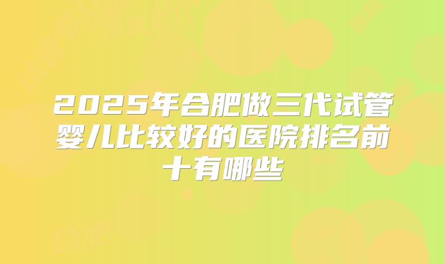 2025年合肥做三代试管婴儿比较好的医院排名前十有哪些