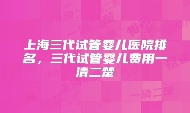 上海三代试管婴儿医院排名，三代试管婴儿费用一清二楚