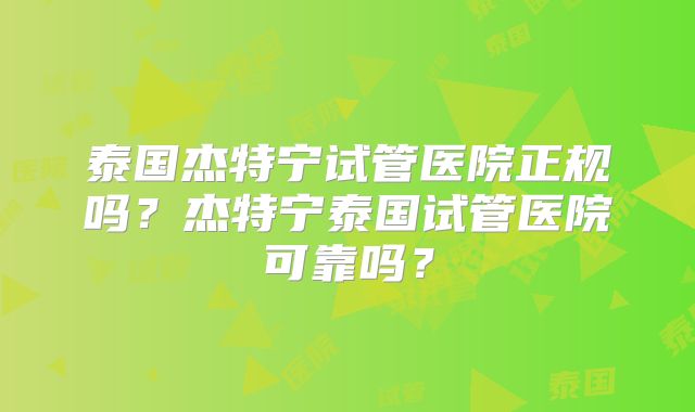 泰国杰特宁试管医院正规吗？杰特宁泰国试管医院可靠吗？