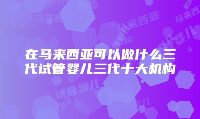 在马来西亚可以做什么三代试管婴儿三代十大机构