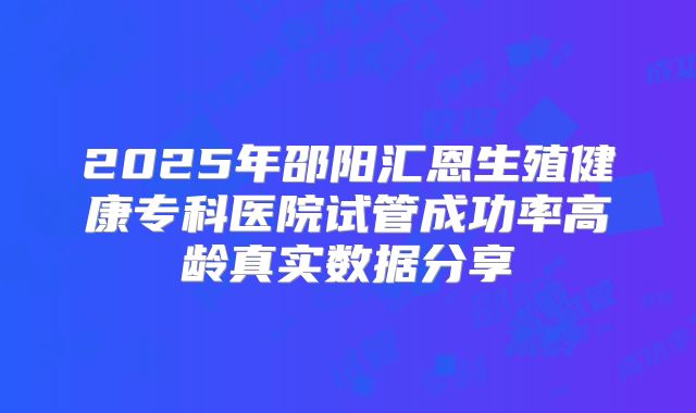 2025年邵阳汇恩生殖健康专科医院试管成功率高龄真实数据分享