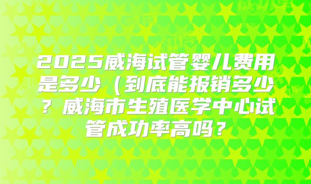 2025威海试管婴儿费用是多少（到底能报销多少？威海市生殖医学中心试管成功率高吗？