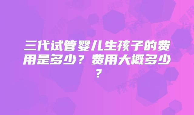 三代试管婴儿生孩子的费用是多少?费用大概多少?