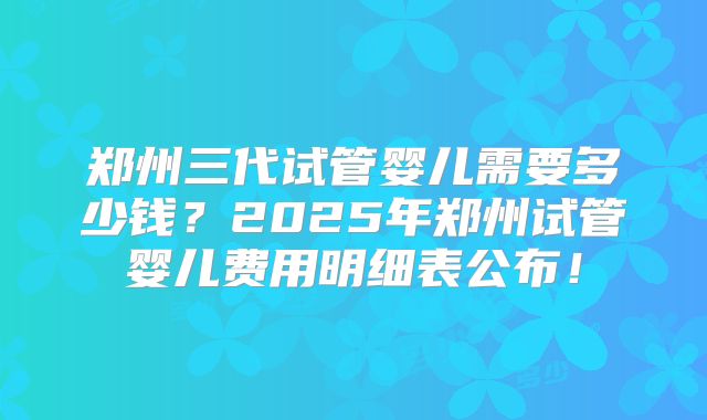郑州三代试管婴儿需要多少钱？2025年郑州试管婴儿费用明细表公布！