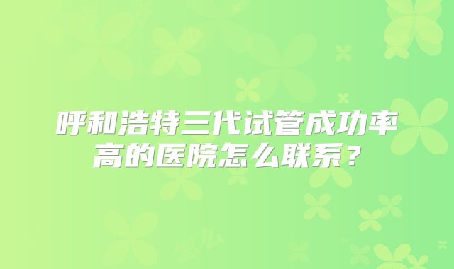 呼和浩特三代试管成功率高的医院怎么联系？