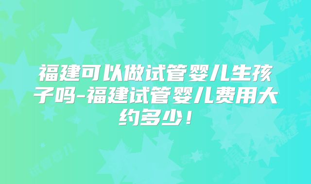 福建可以做试管婴儿生孩子吗-福建试管婴儿费用大约多少！