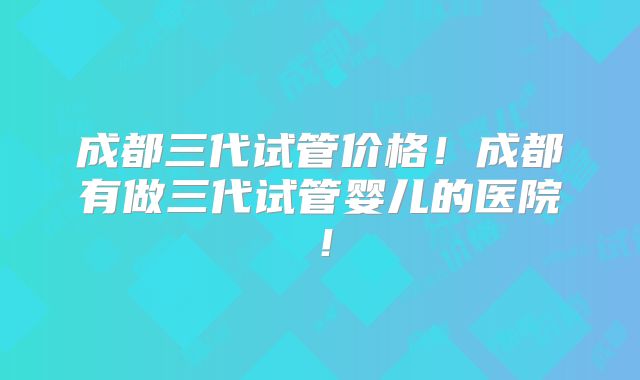 成都三代试管价格！成都有做三代试管婴儿的医院！