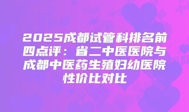 2025成都试管科排名前四点评：省二中医医院与成都中医药生殖妇幼医院性价比对比