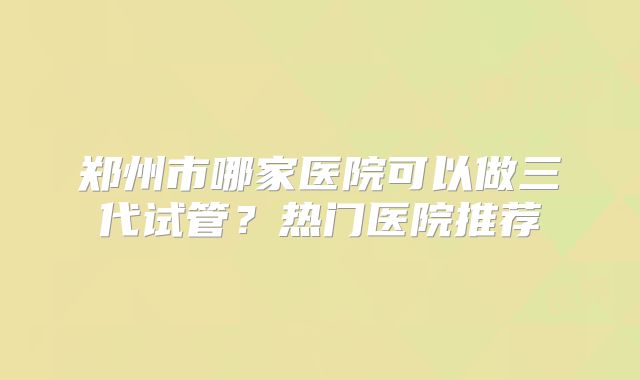 郑州市哪家医院可以做三代试管?热门医院推荐