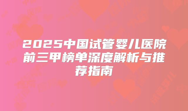 2025中国试管婴儿医院前三甲榜单深度解析与推荐指南