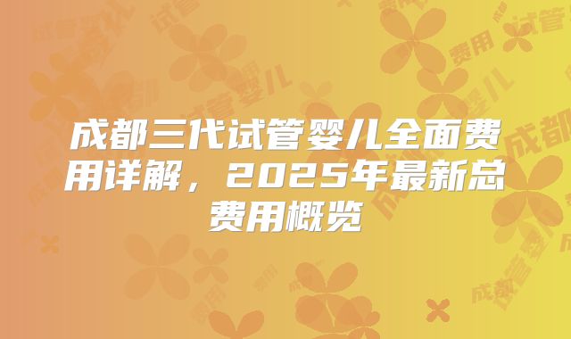 成都三代试管婴儿全面费用详解，2025年最新总费用概览