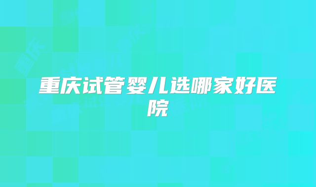 重庆试管婴儿选哪家好医院