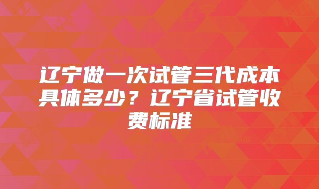 辽宁做一次试管三代成本具体多少？辽宁省试管收费标准