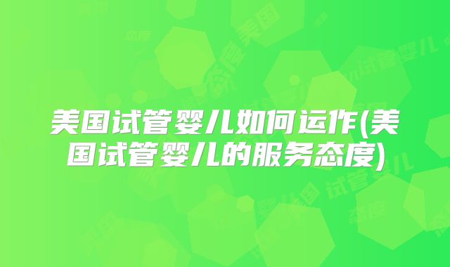 美国试管婴儿如何运作(美国试管婴儿的服务态度)