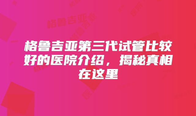格鲁吉亚第三代试管比较好的医院介绍，揭秘真相在这里