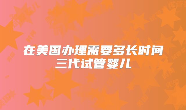 在美国办理需要多长时间三代试管婴儿