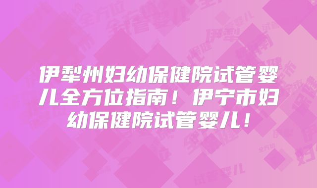 伊犁州妇幼保健院试管婴儿全方位指南!伊宁市妇幼保健院试管婴儿!