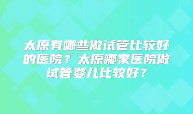 太原有哪些做试管比较好的医院?太原哪家医院做试管婴儿比较好?