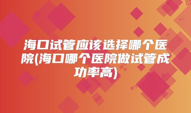 海口试管应该选择哪个医院(海口哪个医院做试管成功率高)