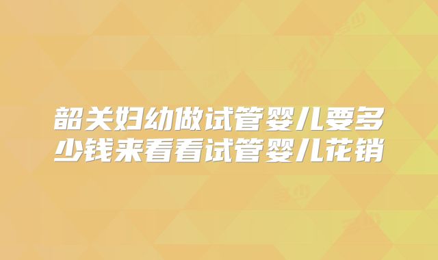 韶关妇幼做试管婴儿要多少钱来看看试管婴儿花销
