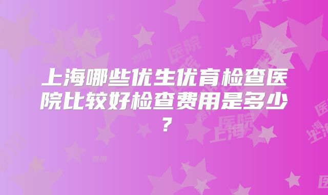 上海哪些优生优育检查医院比较好检查费用是多少?