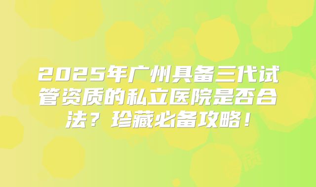 2025年广州具备三代试管资质的私立医院是否合法？珍藏必备攻略！