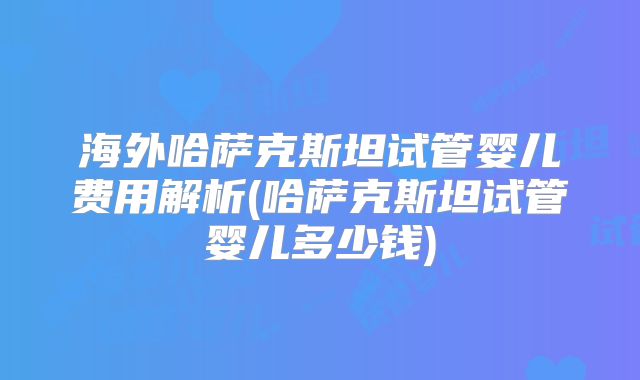 海外哈萨克斯坦试管婴儿费用解析(哈萨克斯坦试管婴儿多少钱)