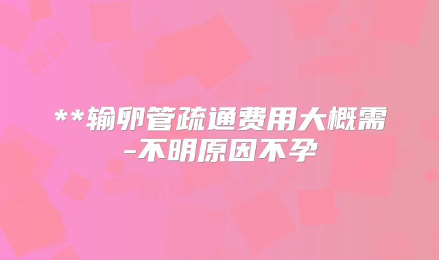 **输卵管疏通费用大概需-不明原因不孕