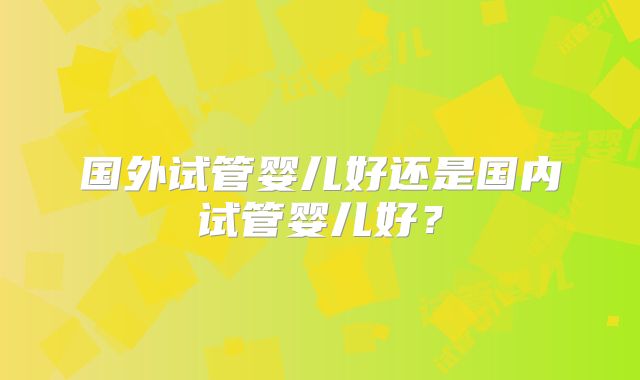 国外试管婴儿好还是国内试管婴儿好？
