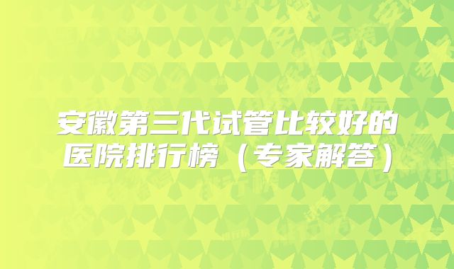 安徽第三代试管比较好的医院排行榜（专家解答）