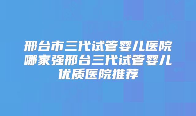 邢台市三代试管婴儿医院哪家强邢台三代试管婴儿优质医院推荐