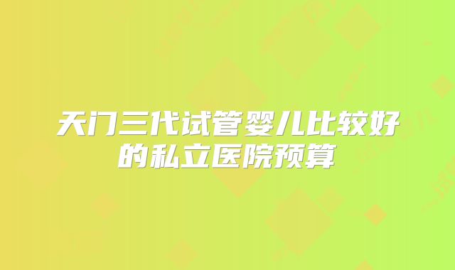 天门三代试管婴儿比较好的私立医院预算