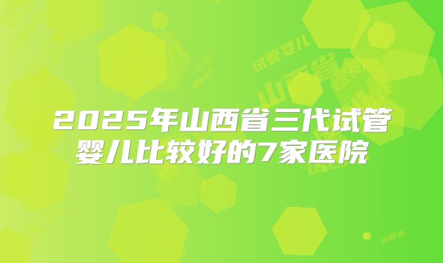 2025年山西省三代试管婴儿比较好的7家医院